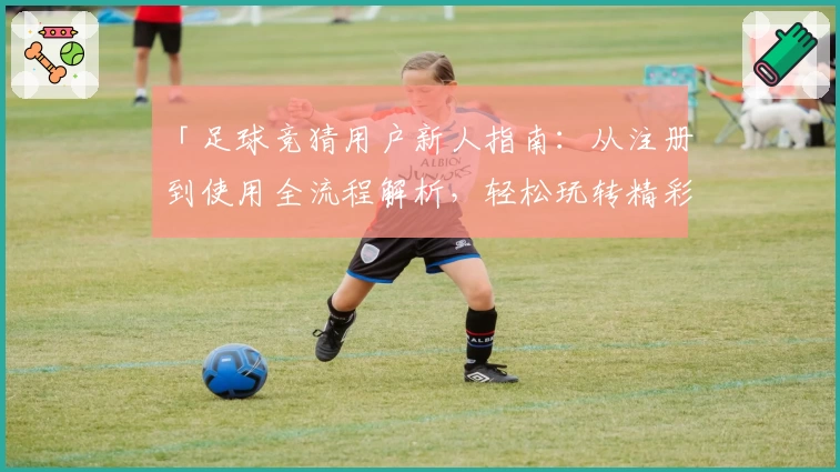「足球竞猜用户新人指南：从注册到使用全流程解析，轻松玩转精彩赛事预测」