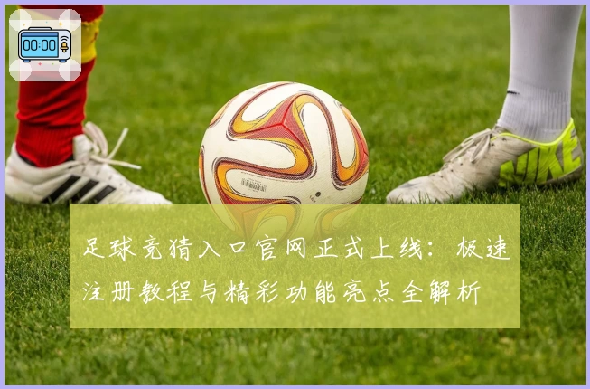 足球竞猜入口官网正式上线：极速注册教程与精彩功能亮点全解析