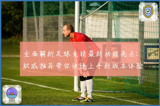 全面解析足球竞猜最新功能亮点：权威推荐带你快速上手新版本体验