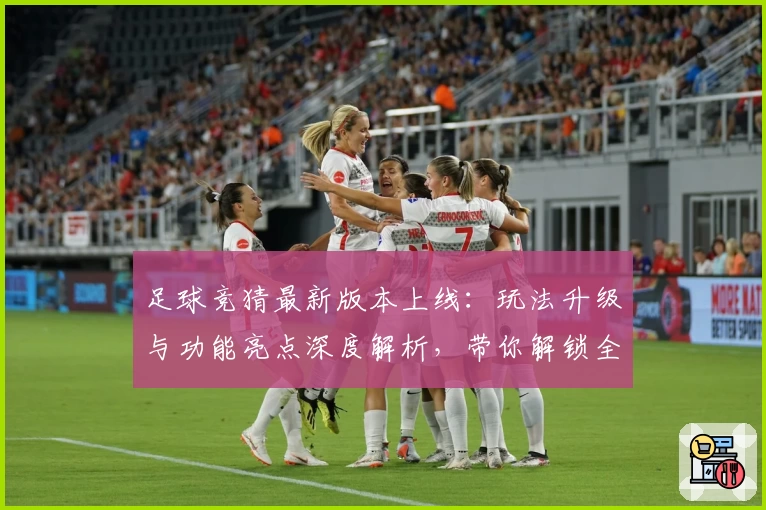 足球竞猜最新版本上线：玩法升级与功能亮点深度解析，带你解锁全新互动体验