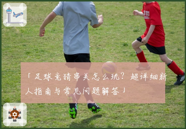「足球竞猜串关怎么玩？超详细新人指南与常见问题解答」