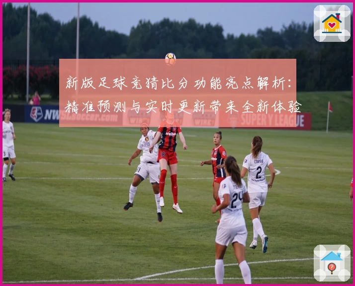新版足球竞猜比分功能亮点解析：精准预测与实时更新带来全新体验