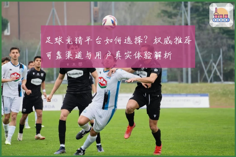 足球竞猜平台如何选择？权威推荐可靠渠道与用户真实体验解析