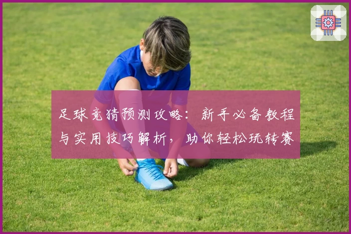 足球竞猜预测攻略：新手必备教程与实用技巧解析，助你轻松玩转赛事分析